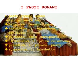 I PASTI ROMANI
I pasti romani erano
principalmente sei:
 cana, ae: pranzo, cena;
 convivium, i: banchetto,
convivio;
 gustatio, onis: antipasto;
 ientaculum, i: prima colazione;
 prandium, i: pranzo, pasto;
 symposium, i: banchetto.
 