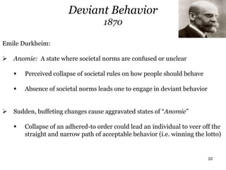 10
Deviant Behavior
1870
Emile Durkheim:
 Anomie: A state where societal norms are confused or unclear
 Perceived collapse of societal rules on how people should behave
 Absence of societal norms leads one to engage in deviant behavior
 Sudden, buffeting changes cause aggravated states of “Anomie”
 Collapse of an adhered-to order could lead an individual to veer off the
straight and narrow path of acceptable behavior (i.e. winning the lotto)
 