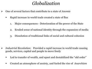 Globalization
 One of several factors that contribute to a state of Anomie
 Rapid increase in world trade created a state of flux
1. Major consequences - Deterioration of the power of the State
2. Eroded sense of national identity through the expansion of media
3. Dissolution of traditional links of social and cultural cohesion
 Industrial Revolution: Provided a rapid increase in world trade causing
goods, services, capital and people to move freely
 Led to transfer of wealth, and upset and destabilized the “old order”
 Created an atmosphere of anxiety, and fueled the rise of Anarchism
 