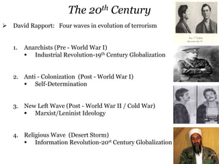  David Rapport: Four waves in evolution of terrorism
1. Anarchists (Pre - World War I)
 Industrial Revolution-19th Century Globalization
2. Anti - Colonization (Post - World War I)
 Self-Determination
3. New Left Wave (Post - World War II / Cold War)
 Marxist/Leninist Ideology
4. Religious Wave (Desert Storm)
 Information Revolution-20st Century Globalization
The 20th Century
 