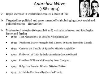 Anarchist Wave
(1881-1914)
 Rapid increase in world trade created a state of flux
 Targeted key political and government officials, bringing about social and
political change - Revolution!
 Modern technologies (telegraph & rail) - circulated news, and ideologies
faster and farther
 1881: Tsar Alexander II in 1881 by Nikolai Rysakov
 1894: President, Marie-François Sadi Carnot, by Sante Jeronimo Caserio
 1897: Canovas del Castillo of Spain by Michele Angiolillo
 1900: Umberto I of Italy, by Italo-American Gaetano Bresci
 1901: President William McKinley by Leon Czolgosz.
 1907: Bulgarian Premier Dimitar Nikolov Petkov
 1914: Archduke Ferdinand by Gavrilo Princip
 