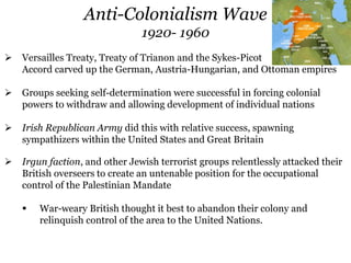 Anti-Colonialism Wave
1920- 1960
 Versailles Treaty, Treaty of Trianon and the Sykes-Picot
Accord carved up the German, Austria-Hungarian, and Ottoman empires
 Groups seeking self-determination were successful in forcing colonial
powers to withdraw and allowing development of individual nations
 Irish Republican Army did this with relative success, spawning
sympathizers within the United States and Great Britain
 Irgun faction, and other Jewish terrorist groups relentlessly attacked their
British overseers to create an untenable position for the occupational
control of the Palestinian Mandate
 War-weary British thought it best to abandon their colony and
relinquish control of the area to the United Nations.
 