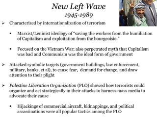  Characterized by internationalization of terrorism
 Marxist/Leninist ideology of “saving the workers from the humiliation
of Capitalism and exploitation from the bourgeoisie.”
 Focused on the Vietnam War; also perpetrated myth that Capitalism
was bad and Communism was the ideal form of government
 Attacked symbolic targets (government buildings, law enforcement,
military, banks, et al), to cause fear, demand for change, and draw
attention to their plight
 Palestine Liberation Organization (PLO) showed how terrorists could
organize and act strategically in their attacks to harness mass media to
advocate their cause
 Hijackings of commercial aircraft, kidnappings, and political
assassinations were all popular tactics among the PLO
New Left Wave
1945-1989
 
