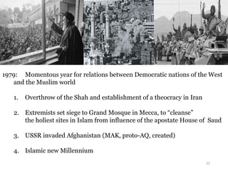 22
1979: Momentous year for relations between Democratic nations of the West
and the Muslim world
1. Overthrow of the Shah and establishment of a theocracy in Iran
2. Extremists set siege to Grand Mosque in Mecca, to “cleanse”
the holiest sites in Islam from influence of the apostate House of Saud
3. USSR invaded Afghanistan (MAK, proto-AQ, created)
4. Islamic new Millennium
 