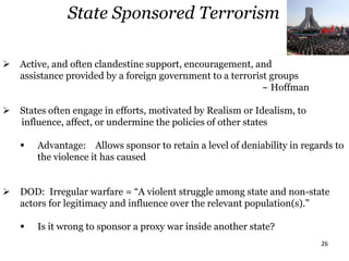 26
 Active, and often clandestine support, encouragement, and
assistance provided by a foreign government to a terrorist groups
~ Hoffman
 States often engage in efforts, motivated by Realism or Idealism, to
influence, affect, or undermine the policies of other states
 Advantage: Allows sponsor to retain a level of deniability in regards to
the violence it has caused
 DOD: Irregular warfare = “A violent struggle among state and non-state
actors for legitimacy and influence over the relevant population(s).”
 Is it wrong to sponsor a proxy war inside another state?
State Sponsored Terrorism
 
