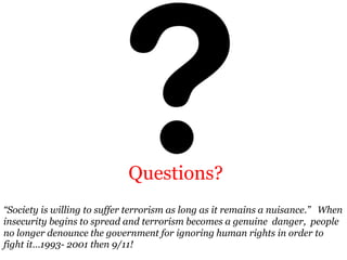 Questions?
“Society is willing to suffer terrorism as long as it remains a nuisance.” When
insecurity begins to spread and terrorism becomes a genuine danger, people
no longer denounce the government for ignoring human rights in order to
fight it…1993- 2001 then 9/11!
 