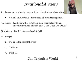 3
Irrational Anxiety
 Terrorism is a tactic - meant to serve a strategy of coercion
 Violent intellectuals - motivated by a political agenda!
Atavistic: Worldview that extols an ideal societal existence
in some mythical pristine past (“The Good Ole Days!”)
Manichean: Battle between Good & Evil
 Recipe:
1. Violence (or threat thereof)
2. Civilians
3. Political
Can Terrorism Work?
 