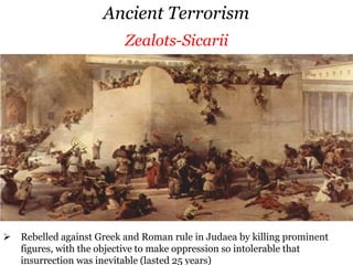 Ancient Terrorism
 Rebelled against Greek and Roman rule in Judaea by killing prominent figures,
with the objective to make oppression so intolerable that insurrection was
inevitable (lasted 25 years)
Zealots-Sicarii
 Cult was based on the worship of goddess Kali (destructive and creative
Thuggies of IndiaAssassinsZealots-Sicarii
 Rebelled against Greek and Roman rule in Judaea by killing prominent
figures, with the objective to make oppression so intolerable that
insurrection was inevitable (lasted 25 years)
 