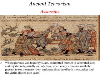 Ancient Terrorism
 Rebelled against Greek and Roman rule in Judaea by killing prominent figures,
with the objective to make oppression so intolerable that insurrection was
inevitable (lasted 25 years)
Zealots-Sicarii
 Cult was based on the worship of goddess Kali (destructive and creative
Thuggies of IndiaAssassinsZealots-Sicarii
 Rebelled against Greek and Roman rule in Judaea by killing prominent figures,
with the objective to make oppression so intolerable that insurrection was
inevitable (lasted 25 years)
 Cult was based on the worship of goddess Kali (destructive and creative
Thuggies of India
 Whose purpose was to purify Islam, committed murder in venerated sites
and royal courts, usually on holy days, when many witnesses would be
present to see the martyrdom and assassination of both the attacker and
the victim (lasted 200 years)
Assassins
 