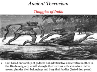 Ancient Terrorism
 Rebelled against Greek and Roman rule in Judaea by killing prominent figures,
with the objective to make oppression so intolerable that insurrection was
inevitable (lasted 25 years)
Zealots-Sicarii
 Cult was based on the worship of goddess Kali (destructive and creative
Thuggies of IndiaAssassinsZealots-Sicarii
 Rebelled against Greek and Roman rule in Judaea by killing prominent figures,
with the objective to make oppression so intolerable that insurrection was
inevitable (lasted 25 years)
 Cult was based on the worship of goddess Kali (destructive and creative
Thuggies of India
 Whose purpose was to purify Islam, committed murder in venerated sites and
royal courts, usually on holy days, when many witnesses would be present to see
the martyrdom and assassination of both the attacker and the victim (lasted 200
years)
Assassins
 Cult based on worship of goddess Kali (destructive and creative mother in
the Hindu religion), would strangle their victims with a handkerchief or
noose, plunder their belongings and bury their bodies (lasted 600 years)
Thuggies of India
 