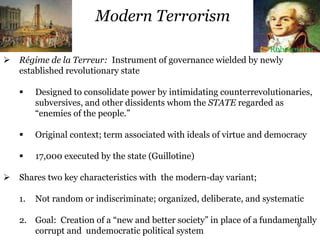 9
 Régime de la Terreur: Instrument of governance wielded by newly
established revolutionary state
 Designed to consolidate power by intimidating counterrevolutionaries,
subversives, and other dissidents whom the STATE regarded as
“enemies of the people.”
 Original context; term associated with ideals of virtue and democracy
 17,000 executed by the state (Guillotine)
 Shares two key characteristics with the modern-day variant;
1. Not random or indiscriminate; organized, deliberate, and systematic
2. Goal: Creation of a “new and better society” in place of a fundamentally
corrupt and undemocratic political system
Robespierre
Modern Terrorism
 