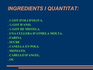INGREDIENTS I QUANTITAT:

. 1 GOT D'OLI D'OLIVA.
. ¼ GOT D'ANIS.
. ¼ GOT DE MISTELA.
. UNA CULLERA D'ATMELA MÒLTA.
. FARINA
. SUCRE
. CANELLA EN POLS.
. MONIATO.
. CABELLO D'ANGEL.
. OU
 