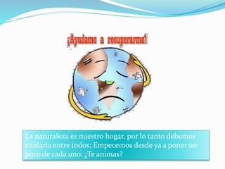 La naturaleza es nuestro hogar, por lo tanto debemos 
cuidarla entre todos; Empecemos desde ya a poner un 
poco de cada uno. ¿Te animas? 
 