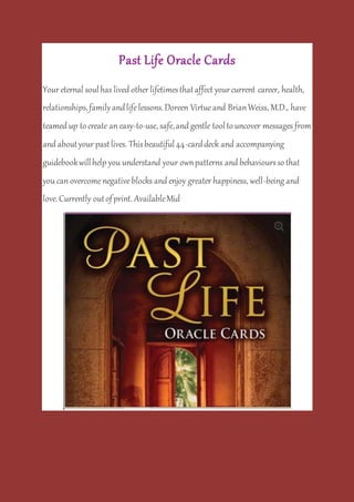Past Life Oracle Cards
Your eternal soulhas lived other lifetimesthataffect yourcurrent career, health,
relationships,familyandlifelessons.Doreen Virtueand BrianWeiss, M.D., have
teamed up tocreate an easy-to-use, safe,and gentle tooltouncover messages from
and aboutyour pastlives. Thisbeautiful44-carddeck and accompanying
guidebookwillhelp you understand your ownpatterns and behaviourssothat
you can overcomenegativeblocks and enjoy greater happiness, well-being and
love.Currently outofprint. AvailableMid
.
 