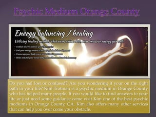 { 
Do you feel lost or confused? Are you wondering if your on the right 
path in your life? Kim Trotman is a psychic medium in Orange County 
who has helped many people. If you would like to find answers to your 
life or just need some guidance come visit Kim one of the best psychic 
mediums in Orange County, CA. Kim also offers many other services 
that can help you over come your obstacle. 
 