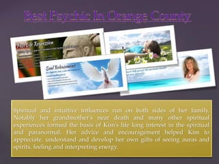 { 
Spiritual and intuitive influences run on both sides of her family. 
Notably her grandmother’s near death and many other spiritual 
experiences formed the basis of Kim’s life long interest in the spiritual 
and paranormal. Her advice and encouragement helped Kim to 
appreciate, understand and develop her own gifts of seeing auras and 
spirits, feeling and interpreting energy. 
 