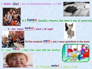 7-  Atatür k ______ ( die ) in Dolmabahçe Palace , in 1938 8-I _______ (found) a theatre club when I was at university 9- Our Junior ______ ( bark ) all night . 10-The students ______ ( ask ) many questions in the exam 11- Lucy ______ ( tidy ) her room with her mother. 12-The baby ______ ( smile ) at me  die d found ed bark ed ask ed tid ied smile d 