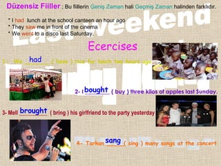 Düzensiz Fiiller  ; Bu fiillerin  Geniş Zaman  hali  Geçmiş Zaman  halinden farklıdır. * I  had   lunch at the school canteen an hour ago * They  saw  me in front of the cinema  * We  went  to a disco last Saturday. Ecercises 1-  We _______ ( have ) rice for lunch two hours ago . 2- I _________ ( buy ) three kilos of apples last Sunday. 3- Mell __________  ( bring ) his girlfriend to the party yesterday 4- Tarkan _____( sing ) many songs at the concert . had bought brought sang 