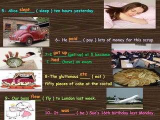 5- Alice ______ ( sleep ) ten hours yesterday. 6- He _____ ( pay ) lots of money for this scrap 7-I _____ (get up) at 5 because  I ____ (have) an exam 8-The gluttonous ____ ( eat )  fifty pieces of cake at the coctail 9- Our boss ____ ( fly ) to London last week. 10- It ______ ( be ) Sue’s 16th birthday last Monday. slept paid got up had ate flew was 