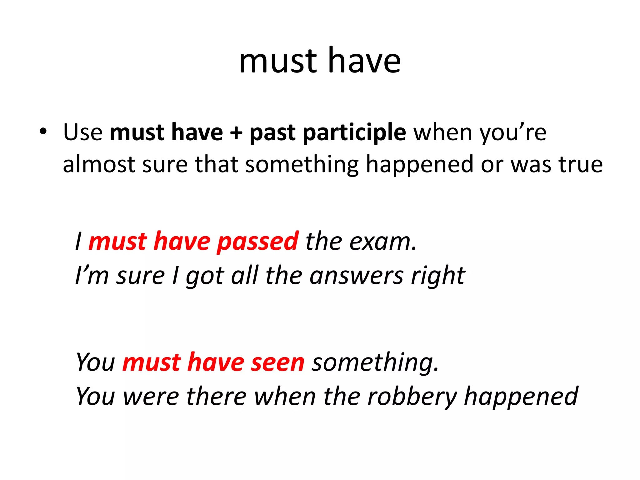 I must have passed the exam.
I’m sure I got all the answers right
You must have seen something.
You were there when the robbery happened
must have
• Use must have + past participle when you’re
almost sure that something happened or was true