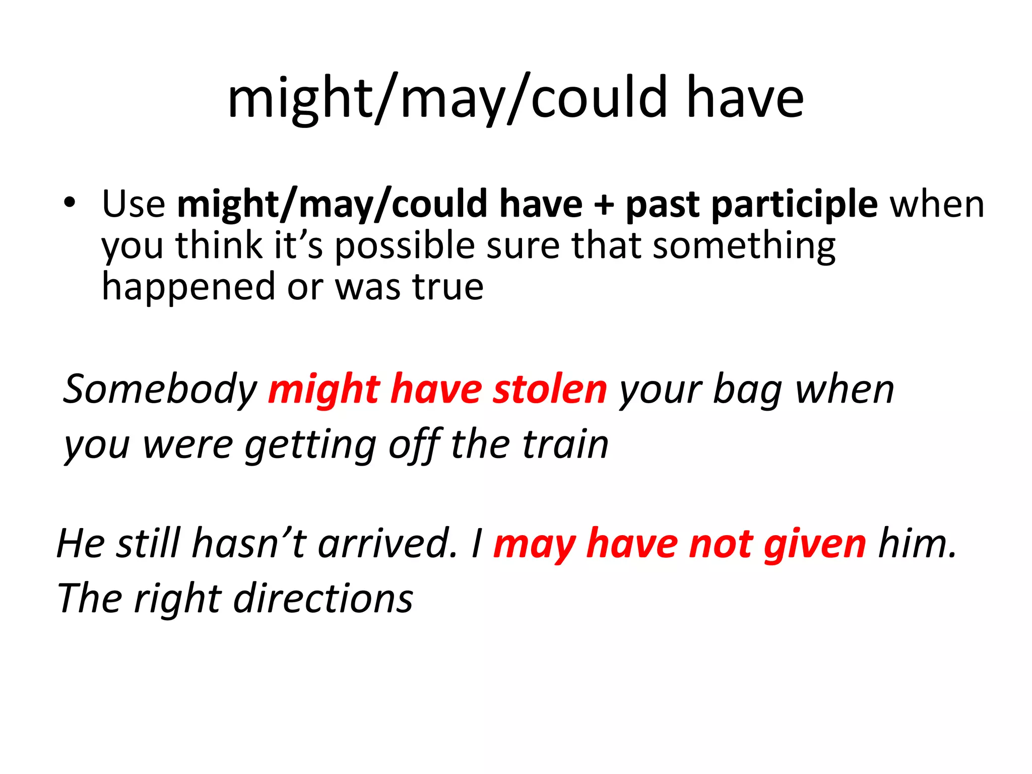Somebody might have stolen your bag when
you were getting off the train
He still hasn’t arrived. I may have not given him.
The right directions
might/may/could have
• Use might/may/could have + past participle when
you think it’s possible sure that something
happened or was true