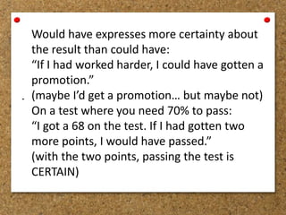 - 
Would have expresses more certainty about 
the result than could have: 
“If I had worked harder, I could have gotten a 
promotion.” 
(maybe I’d get a promotion… but maybe not) 
On a test where you need 70% to pass: 
“I got a 68 on the test. If I had gotten two 
more points, I would have passed.” 
(with the two points, passing the test is 
CERTAIN) 
 