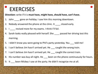EXERCISES 
Direction: write if it is must have, might have, should have, can’t have. 
1. John ____ gone on holiday. I saw him this morning downtown. 
2. Nobody answered the phone at the clinic. It ____ closed early. 
3. I ____ revised more for my exams. I think I’ll fail. 
4. Sarah looks really pleased with herself. She ____ passed her driving test this 
morning. 
5. I didn’t know you were going to Phil’s party yesterday. You ___ told me! 
6. I can’t believe Jim hasn't arrived yet. He ___ caught the wrong train. 
7. I can’t believe Jim hasn't arrived yet. He ___ caught the correct train. 
8. His number was buy all night. He ___ been on the phone continuously for hours. 
9. It ___ been Mickey I saw at the party. He didn’t recognize me at all. 
 