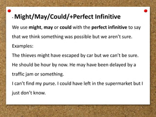 - Might/May/Could/+Perfect Infinitive 
We use might, may or could with the perfect infinitive to say 
that we think something was possible but we aren’t sure. 
Examples: 
The thieves might have escaped by car but we can’t be sure. 
He should be hour by now. He may have been delayed by a 
traffic jam or something. 
I can’t find my purse. I could have left in the supermarket but I 
just don’t know. 
 