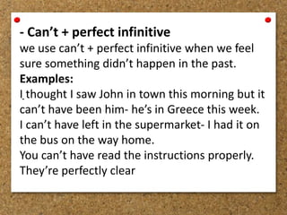 - Can’t + perfect infinitive 
we use can’t + perfect infinitive when we feel 
sure something didn’t happen in the past. 
Examples: 
I thought I saw John in town this morning but it 
- 
can’t have been him- he’s in Greece this week. 
I can’t have left in the supermarket- I had it on 
the bus on the way home. 
You can’t have read the instructions properly. 
They’re perfectly clear 
 