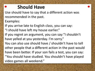 Should Have 
Use should have to say that a different action was 
recommended in the past. 
Examples: 
If you arrive late to English class, you can say: 
“I should have left my house earlier.” 
If you regret an argument, you can say:“I shouldn’t 
have yelled at you yesterday. I’m sorry.” 
You can also use should have / shouldn’t have to tell 
other people that a different action in the past would 
have been better. If your son fails a test, you can say: 
“You should have studied. You shouldn’t have played 
video games all weekend.” 
 