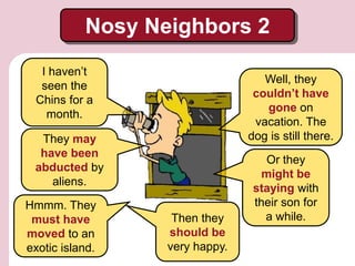 Nosy Neighbors 2
I haven’t
seen the
Chins for a
month.
They may
have been
abducted by
aliens.
Or they
might be
staying with
their son for
a while.
Well, they
couldn’t have
gone on
vacation. The
dog is still there.
Hmmm. They
must have
moved to an
exotic island.
Then they
should be
very happy.
 