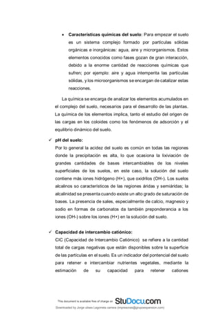  Características químicas del suelo: Para empezar el suelo
es un sistema complejo formado por partículas sólidas
orgánicas e inorgánicas: agua, aire y microrganismos. Estos
elementos conocidos como fases gozan de gran interacción,
debido a la enorme cantidad de reacciones químicas que
sufren; por ejemplo: aire y agua intemperita las partículas
sólidas, y los microorganismos se encargan de catalizar estas
reacciones.
La química se encarga de analizar los elementos acumulados en
el complejo del suelo, necesarios para el desarrollo de las plantas.
La química de los elementos implica, tanto el estudio del origen de
las cargas en los coloides como los fenómenos de adsorción y el
equilibrio dinámico del suelo.
 pH del suelo:
Por lo general la acidez del suelo es común en todas las regiones
donde la precipitación es alta, lo que ocasiona la lixiviación de
grandes cantidades de bases intercambiables de los niveles
superficiales de los suelos, en este caso, la solución del suelo
contiene más iones hidrógeno (H+), que oxidrilos (OH-). Los suelos
alcalinos so característicos de las regiones áridas y semiáridas; la
alcalinidad se presenta cuando existe un alto grado de saturación de
bases. La presencia de sales, especialmente de calcio, magnesio y
sodio en formas de carbonatos da también preponderancia a los
iones (OH-) sobre los iones (H+) en la solución del suelo.
 Capacidad de intercambio catiónico:
CIC (Capacidad de Intercambio Catiónico) se refiere a la cantidad
total de cargas negativas que están disponibles sobre la superficie
de las partículas en el suelo. Es un indicador del pontencial del suelo
para retener e intercambiar nutrientes vegetales, mediante la
estimación de su capacidad para retener cationes
Downloaded by Jorge ulises Legorreta carrera (impresoras@grupoexpansion.com)
lOMoARcPSD|12540030
 