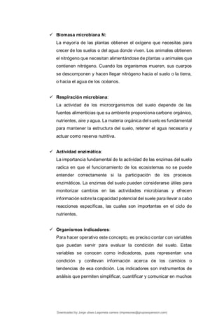  Biomasa microbiana N:
La mayoría de las plantas obtienen el oxígeno que necesitas para
crecer de los suelos o del agua donde viven. Los animales obtienen
el nitrógeno que necesitan alimentándose de plantas u animales que
contienen nitrógeno. Cuando los organismos mueren, sus cuerpos
se descomponen y hacen llegar nitrógeno hacia el suelo o la tierra,
o hacia el agua de los océanos.
 Respiración microbiana:
La actividad de los microorganismos del suelo depende de las
fuentes alimenticias que su ambiente proporciona carbono orgánico,
nutrientes, aire y agua. La materia orgánica del suelo es fundamental
para mantener la estructura del suelo, retener el agua necesaria y
actuar como reserva nutritiva.
 Actividad enzimática:
La importancia fundamental de la actividad de las enzimas del suelo
radica en que el funcionamiento de los ecosistemas no se puede
entender correctamente si la participación de los procesos
enzimáticos. La enzimas del suelo pueden considerarse útiles para
monitorizar cambios en las actividades microbianas y ofrecen
información sobre la capacidad potencial del suele para llevar a cabo
reacciones específicas, las cuales son importantes en el ciclo de
nutrientes.
 Organismos indicadores:
Para hacer operativo este concepto, es preciso contar con variables
que puedan servir para evaluar la condición del suelo. Estas
variables se conocen como indicadores, pues representan una
condición y conllevan información acerca de los cambios o
tendencias de esa condición. Los indicadores son instrumentos de
análisis que permiten simplificar, cuantificar y comunicar en muchos
Downloaded by Jorge ulises Legorreta carrera (impresoras@grupoexpansion.com)
lOMoARcPSD|12540030
 