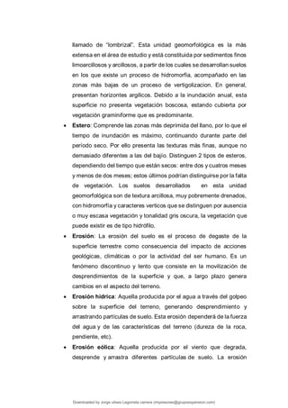 llamado de “lombrizal”. Esta unidad geomorfológica es la más
extensa en el área de estudio y está constituida por sedimentos finos
limoarcillosos y arcillosos, a partir de los cuales se desarrollan suelos
en los que existe un proceso de hidromorfia, acompañado en las
zonas más bajas de un proceso de vertigolizacion. En general,
presentan horizontes argilicos. Debido a la inundación anual, esta
superficie no presenta vegetación boscosa, estando cubierta por
vegetación graminiforme que es predominante.
 Estero: Comprende las zonas más deprimida del llano, por lo que el
tiempo de inundación es máximo, continuando durante parte del
período seco. Por ello presenta las texturas más finas, aunque no
demasiado diferentes a las del bajío. Distinguen 2 tipos de esteros,
dependiendo del tiempo que están secos: entre dos y cuatros meses
y menos de dos meses; estos últimos podrían distinguirse por la falta
de vegetación. Los suelos desarrollados en esta unidad
geomorfológica son de textura arcillosa, muy pobremente drenados,
con hidromorfía y caracteres verticos que se distinguen por ausencia
o muy escasa vegetación y tonalidad gris oscura, la vegetación que
puede existir es de tipo hidrófilo.
 Erosión: La erosión del suelo es el proceso de degaste de la
superficie terrestre como consecuencia del impacto de acciones
geológicas, climáticas o por la actividad del ser humano. Es un
fenómeno discontinuo y lento que consiste en la movilización de
desprendimientos de la superficie y que, a largo plazo genera
cambios en el aspecto del terreno.
 Erosión hídrica: Aquella producida por el agua a través del golpeo
sobre la superficie del terreno, generando desprendimiento y
arrastrando partículas de suelo. Esta erosión dependerá de la fuerza
del agua y de las características del terreno (dureza de la roca,
pendiente, etc).
 Erosión eólica: Aquella producida por el viento que degrada,
desprende y arrastra diferentes partículas de suelo. La erosión
Downloaded by Jorge ulises Legorreta carrera (impresoras@grupoexpansion.com)
lOMoARcPSD|12540030
 