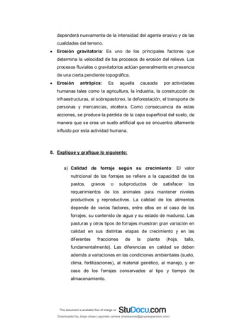 dependerá nuevamente de la intensidad del agente erosivo y de las
cualidades del terreno.
 Erosión gravitatoria: Es uno de los principales factores que
determina la velocidad de los procesos de erosión del relieve. Los
procesos fluviales o gravitatorios actúan generalmente en presencia
de una cierta pendiente topográfica.
 Erosión antrópica: Es aquella causada por actividades
humanas tales como la agricultura, la industria, la construcción de
infraestructuras, el sobrepastoreo, la deforestación, el transporte de
personas y mercancías, etcétera. Como consecuencia de estas
acciones, se produce la pérdida de la capa superficial del suelo, de
manera que se crea un suelo artificial que se encuentra altamente
influido por esta actividad humana.
8. Explique y grafique lo siguiente:
a) Calidad de forraje según su crecimiento: El valor
nutricional de los forrajes se refiere a la capacidad de los
pastos, granos o subproductos de satisfacer los
requerimientos de los animales para mantener niveles
productivos y reproductivos. La calidad de los alimentos
depende de varios factores, entre ellos en el caso de los
forrajes, su contenido de agua y su estado de madurez. Las
pasturas y otros tipos de forrajes muestran gran variación en
calidad en sus distintas etapas de crecimiento y en las
diferentes fracciones de la planta (hoja, tallo,
fundamentalmente). Las diferencias en calidad se deben
además a variaciones en las condiciones ambientales (suelo,
clima, fertilizaciones), al material genético, al manejo, y en
caso de los forrajes conservados al tipo y tiempo de
almacenamiento.
Downloaded by Jorge ulises Legorreta carrera (impresoras@grupoexpansion.com)
lOMoARcPSD|12540030
 