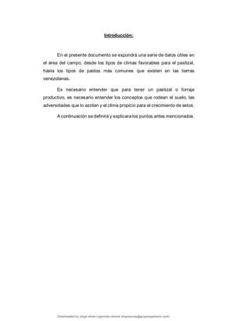 Introducción:
En el presente documento se expondrá una serie de datos útiles en
el área del campo, desde los tipos de climas favorables para el pastizal,
hasta los tipos de pastos más comunes que existen en las tierras
venezolanas.
Es necesario entender que para tener un pastizal o forraje
productivo, es necesario entender los conceptos que rodean el suelo, las
adversidades que lo azotan y el clima propicio para el crecimiento de estos.
A continuación se definirá y explicara los puntos antes mencionados.
Downloaded by Jorge ulises Legorreta carrera (impresoras@grupoexpansion.com)
lOMoARcPSD|12540030
 