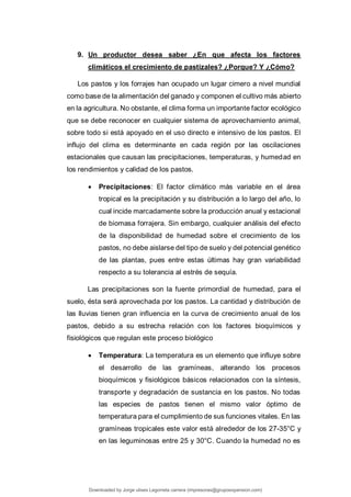 9. Un productor desea saber ¿En que afecta los factores
climáticos el crecimiento de pastizales? ¿Porque? Y ¿Cómo?
Los pastos y los forrajes han ocupado un lugar cimero a nivel mundial
como base de la alimentación del ganado y componen el cultivo más abierto
en la agricultura. No obstante, el clima forma un importante factor ecológico
que se debe reconocer en cualquier sistema de aprovechamiento animal,
sobre todo si está apoyado en el uso directo e intensivo de los pastos. El
influjo del clima es determinante en cada región por las oscilaciones
estacionales que causan las precipitaciones, temperaturas, y humedad en
los rendimientos y calidad de los pastos.
 Precipitaciones: El factor climático más variable en el área
tropical es la precipitación y su distribución a lo largo del año, lo
cual incide marcadamente sobre la producción anual y estacional
de biomasa forrajera. Sin embargo, cualquier análisis del efecto
de la disponibilidad de humedad sobre el crecimiento de los
pastos, no debe aislarse del tipo de suelo y del potencial genético
de las plantas, pues entre estas últimas hay gran variabilidad
respecto a su tolerancia al estrés de sequía.
Las precipitaciones son la fuente primordial de humedad, para el
suelo, ésta será aprovechada por los pastos. La cantidad y distribución de
las lluvias tienen gran influencia en la curva de crecimiento anual de los
pastos, debido a su estrecha relación con los factores bioquímicos y
fisiológicos que regulan este proceso biológico
 Temperatura: La temperatura es un elemento que influye sobre
el desarrollo de las gramíneas, alterando los procesos
bioquímicos y fisiológicos básicos relacionados con la síntesis,
transporte y degradación de sustancia en los pastos. No todas
las especies de pastos tienen el mismo valor óptimo de
temperatura para el cumplimiento de sus funciones vitales. En las
gramíneas tropicales este valor está alrededor de los 27-35°C y
en las leguminosas entre 25 y 30°C. Cuando la humedad no es
Downloaded by Jorge ulises Legorreta carrera (impresoras@grupoexpansion.com)
lOMoARcPSD|12540030
 