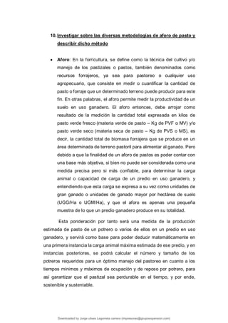 10.Investigar sobre las diversas metodologías de aforo de pasto y
describir dicho método
 Aforo: En la forricultura, se define como la técnica del cultivo y/o
manejo de los pastizales o pastos, también denominados como
recursos forrajeros, ya sea para pastoreo o cualquier uso
agropecuario, que consiste en medir o cuantificar la cantidad de
pasto o forraje que un determinado terreno puede producir para este
fin. En otras palabras, el aforo permite medir la productividad de un
suelo en uso ganadero. El aforo entonces, debe arrojar como
resultado de la medición la cantidad total expresada en kilos de
pasto verde fresco (materia verde de pasto – Kg de PVF o MV) y/o
pasto verde seco (materia seca de pasto – Kg de PVS o MS), es
decir, la cantidad total de biomasa forrajera que se produce en un
área determinada de terreno pastoril para alimentar al ganado. Pero
debido a que la finalidad de un aforo de pastos es poder contar con
una base más objetiva, si bien no puede ser considerada como una
medida precisa pero si más confiable, para determinar la carga
animal o capacidad de carga de un predio en uso ganadero, y
entendiendo que esta carga se expresa a su vez como unidades de
gran ganado o unidades de ganado mayor por hectárea de suelo
(UGG/Ha o UGM/Ha), y que el aforo es apenas una pequeña
muestra de lo que un predio ganadero produce en su totalidad.
Esta ponderación por tanto será una medida de la producción
estimada de pasto de un potrero o varios de ellos en un predio en uso
ganadero, y servirá como base para poder deducir matemáticamente en
una primera instancia la carga animal máxima estimada de ese predio, y en
instancias posteriores, se podrá calcular el número y tamaño de los
potreros requeridos para un óptimo manejo del pastoreo en cuanto a los
tiempos mínimos y máximos de ocupación y de reposo por potrero, para
así garantizar que el pastizal sea perdurable en el tiempo, y por ende,
sostenible y sustentable.
Downloaded by Jorge ulises Legorreta carrera (impresoras@grupoexpansion.com)
lOMoARcPSD|12540030
 