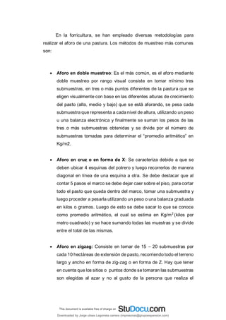 En la forricultura, se han empleado diversas metodologías para
realizar el aforo de una pastura. Los métodos de muestreo más comunes
son:
 Aforo en doble muestreo: Es el más común, es el aforo mediante
doble muestreo por rango visual consiste en tomar mínimo tres
submuestras, en tres o más puntos diferentes de la pastura que se
eligen visualmente con base en las diferentes alturas de crecimiento
del pasto (alto, medio y bajo) que se está aforando, se pesa cada
submuestra que representa a cada nivel de altura, utilizando un peso
u una balanza electrónica y finalmente se suman los pesos de las
tres o más submuestras obtenidas y se divide por el número de
submuestras tomadas para determinar el “promedio aritmético” en
Kg/m2.
 Aforo en cruz o en forma de X: Se caracteriza debido a que se
deben ubicar 4 esquinas del potrero y luego recorrerlos de manera
diagonal en línea de una esquina a otra. Se debe destacar que al
contar 5 pasos el marco se debe dejar caer sobre el piso, para cortar
todo el pasto que queda dentro del marco, tomar una submuestra y
luego proceder a pesarla utilizando un peso o una balanza graduada
en kilos o gramos. Luego de esto se debe sacar lo que se conoce
como promedio aritmético, el cual se estima en Kg/m2
(kilos por
metro cuadrado) y se hace sumando todas las muestras y se divide
entre el total de las mismas.
 Aforo en zigzag: Consiste en tomar de 15 – 20 submuestras por
cada 10 hectáreas de extensión de pasto, recorriendo todo el terreno
largo y ancho en forma de zig-zag o en forma de Z. Hay que tener
en cuenta que los sitios o puntos donde se tomaran las submuestras
son elegidas al azar y no al gusto de la persona que realiza el
Downloaded by Jorge ulises Legorreta carrera (impresoras@grupoexpansion.com)
lOMoARcPSD|12540030
 