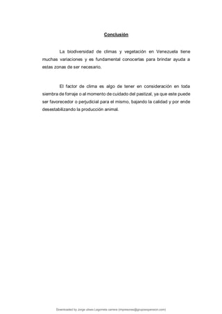 Conclusión
La biodiversidad de climas y vegetación en Venezuela tiene
muchas variaciones y es fundamental conocerlas para brindar ayuda a
estas zonas de ser necesario.
El factor de clima es algo de tener en consideración en toda
siembra de forraje o al momento de cuidado del pastizal, ya que este puede
ser favorecedor o perjudicial para el mismo, bajando la calidad y por ende
desestabilizando la producción animal.
Downloaded by Jorge ulises Legorreta carrera (impresoras@grupoexpansion.com)
lOMoARcPSD|12540030
 