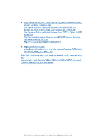 8. https://www.ambientum.com/enciclopedia_medioambiental/suelos/r
elacion_carbono_nitrogeno.asp
http://www.ainfo.inia.uy/digital/bitstream/item/11188/1/Ficha-
tecnica-33-Algunos-conceptos-sobre-calidad-de-forrajes.pdf
http://www.ainfo.inia.uy/digital/bitstream/item/2878/1/156301911071
42500.pdf
http://agroestologiagreen.blogspot.com/2012/03/algunos-factores-
climaticos-que-afectan.html
http://www.fao.org/3/x8234s/x8234s08.htm
9. https://www.produccion-
animal.com.ar/produccion_y_manejo_pasturas/pastoreo%20sistem
as/139-AFORAR_POTRERO.pdf
https://infopastosyforrajes.com/calculos-zootecnicos/aforo-de-potreros-
en-
ganaderia/#:~:text=Consiste%20en%20tomar%20de%2015,persona%
20que%20realiza%20el%20muestreo
Downloaded by Jorge ulises Legorreta carrera (impresoras@grupoexpansion.com)
lOMoARcPSD|12540030
 