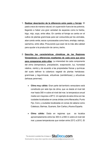 1. Realizar descripción de la diferencia entre pasto y forraje: El
pasto crece de manera natural, sin supervisión fuera de los potreros;
llegando a haber una gran variedad de especies como la hierba,
trigo, mijo, soya, entre ellos. En cambio el forraje se centra en el
cultivo de plantas gramíneas para ser consumida por los animales,
abar cando verde, secos o procesados como heno, ensilaje, rastrojo,
sacharina, entre ellos; Procurando que sean de la más alta calidad
para ayudar a la producción de carne y leche.
2. Describa las características climáticas de las Regiones
Venezolanas y diferencias resaltantes de cada zona que sirva
para compararse entre ellas: La intensidad de cada componente
del clima (temperatura, precipitación, evaporación, luz, humedad
relativa, viento) y de acuerdo a las propiedades físicas y químicas
del suelo definen la cobertura vegetal de plantas herbáceas:
gramíneas y leguminosas, arbustivas (semileñosas) y arbustivas
(leñosas perennes).
 Clima muy cálido: Gran parte del territorio venezolano está
constituido por este tipo de clima, que va desde el nivel del
mar hasta 300 m sobre el nivel del mar; la temperatura anual
media son mayores a 26º C. Un ejemplo de este clima son las
ciudades localizadas en zonas áridas como Maracaibo, Punto
Fijo, Coro; y ciudades localizadas en zonas de sabana como
Calabozo, Barinas, Guanare, San Carlos y Nueva Esparta.
 Clima cálido: Dada en regiones que se localiza
aproximadamente entre los 300 m a 650 m sobre el nivel del
mar y posee temperaturas que rondan entre 23°C a 25°C. El
Downloaded by Jorge ulises Legorreta carrera (impresoras@grupoexpansion.com)
lOMoARcPSD|12540030
 