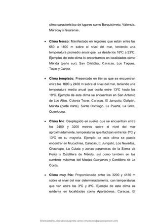 clima característico de lugares como Barquisimeto, Valencia,
Maracay y Guarenas.
 Clima fresco: Manifestado en regiones que están entre los
650 a 1600 m sobre el nivel del mar, teniendo una
temperatura promedio anual que va desde los 18ºC a 23ºC.
Ejemplos de este clima lo encontramos en localidades como
Mérida (parte sur), San Cristóbal, Caracas, Los Teques,
Tovar y Caripe.
 Clima templado: Presentado en tierras que se encuentran
entre los 1600 y 2400 m sobre el nivel del mar, teniendo una
temperatura media anual que oscila entre 13ºC hasta los
18ºC. Ejemplo de este clima se encuentran en San Antonio
de Los Altos, Colonia Tovar, Caracas, El Junquito, Galipán,
Mérida (parte norte), Santo Domingo, La Puerta, La Grita,
Queniquea.
 Clima frío: Desplegado en suelos que se encuentran entre
los 2400 y 3200 metros sobre el nivel del mar
aproximadamente, temperaturas que fluctúan entre los 8ºC y
13ºC en su mayoría. Ejemplo de este clima se puede
encontrar en Mucuchíes, Caracas, El Junquito, Los Nevados,
Chachopo, La Culata y zonas parameras de la Sierra de
Perija y Cordillera de Mérida, así como también en las
cumbres máximas del Macizo Guayanes y Cordillera de La
Costa.
 Clima muy frío: Proporcionado entre los 3200 y 4150 m
sobre el nivel del mar determinadamente, con temperaturas
que van entre los 3ºC y 8ºC. Ejemplo de este clima es
evidente en localidades como Apartaderos, Caracas, El
Downloaded by Jorge ulises Legorreta carrera (impresoras@grupoexpansion.com)
lOMoARcPSD|12540030
 