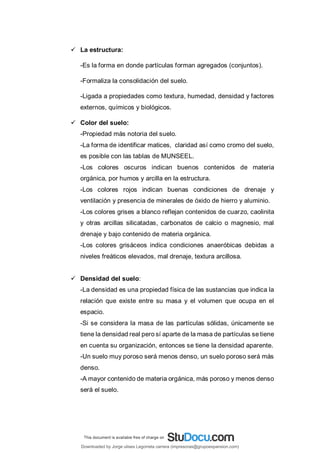  La estructura:
-Es la forma en donde partículas forman agregados (conjuntos).
-Formaliza la consolidación del suelo.
-Ligada a propiedades como textura, humedad, densidad y factores
externos, químicos y biológicos.
 Color del suelo:
-Propiedad más notoria del suelo.
-La forma de identificar matices, claridad así como cromo del suelo,
es posible con las tablas de MUNSEEL.
-Los colores oscuros indican buenos contenidos de materia
orgánica, por humos y arcilla en la estructura.
-Los colores rojos indican buenas condiciones de drenaje y
ventilación y presencia de minerales de óxido de hierro y aluminio.
-Los colores grises a blanco reflejan contenidos de cuarzo, caolinita
y otras arcillas silicatadas, carbonatos de calcio o magnesio, mal
drenaje y bajo contenido de materia orgánica.
-Los colores grisáceos indica condiciones anaeróbicas debidas a
niveles freáticos elevados, mal drenaje, textura arcillosa.
 Densidad del suelo:
-La densidad es una propiedad física de las sustancias que indica la
relación que existe entre su masa y el volumen que ocupa en el
espacio.
-Si se considera la masa de las partículas sólidas, únicamente se
tiene la densidad real pero sí aparte de la masa de partículas se tiene
en cuenta su organización, entonces se tiene la densidad aparente.
-Un suelo muy poroso será menos denso, un suelo poroso será más
denso.
-A mayor contenido de materia orgánica, más poroso y menos denso
será el suelo.
Downloaded by Jorge ulises Legorreta carrera (impresoras@grupoexpansion.com)
lOMoARcPSD|12540030
 