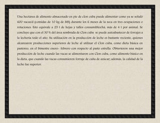Una hectárea de alimento almacenado en pie de clon cuba puede alimentar como ya se señaló
600 vacas/d (comidas de 10 kg de MS) durante los 6 meses de la seca en tres ocupaciones o
rotaciones. Esto equivale a 25 t de hojas y tallos consumibles/há, más de 4 t por animal. Se
concluye que con el 30 % del área sembrada de Clon cuba se puede autoabastecer de forrajes a
la lechería todo el año. Su utilización en la producción de leche es bastante reciente, quienes
alcanzaron producciones superiores de leche al utilizar el Clon cuba, como dieta básica en
pastoreo, en el bimestre enero- febrero con respecto al pasto estrella. Obtuvieron una mejor
producción de leche cuando las vacas se alimentaron con Clon cuba, como alimento básico en
la dieta, que cuando las vacas consumieron forraje de caña de azúcar; además, la calidad de la
leche fue superior.
 