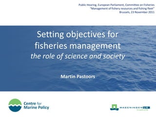 Public Hearing, European Parliament, Committee on Fisheries
                         “Management of fishery resources and fishing fleet”
                                                Brussels, 23 November 2011




  Setting objectives for
 fisheries management
the role of science and society

         Martin Pastoors
 