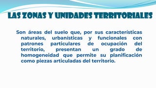 LAS ZONAS Y UNIDADES TERRITORIALES
Son áreas del suelo que, por sus características
naturales, urbanísticas y funcionales con
patrones particulares de ocupación del
territorio, presentan un grado de
homogeneidad que permite su planificación
como piezas articuladas del territorio.
 