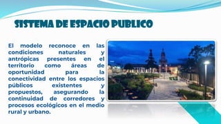 Sistema de espacio publico
El modelo reconoce en las
condiciones naturales y
antrópicas presentes en el
territorio como áreas de
oportunidad para la
conectividad entre los espacios
públicos existentes y
propuestos, asegurando la
continuidad de corredores y
procesos ecológicos en el medio
rural y urbano.
 