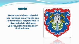 Misión
Promover el desarrollo del
ser humano en armonía con
la naturaleza, respetando la
diversidad de visiones,
valores, potencialidades y
limitaciones.
 