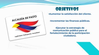 OBJETIVOS
•Aumentar la satisfacción del cliente.
•Incrementar las finanzas públicas.
•Ejecutar la estrategia de
comunicación pública para el
fortalecimiento de la participación
ciudadana.
 